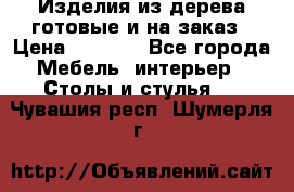 Изделия из дерева готовые и на заказ › Цена ­ 1 500 - Все города Мебель, интерьер » Столы и стулья   . Чувашия респ.,Шумерля г.